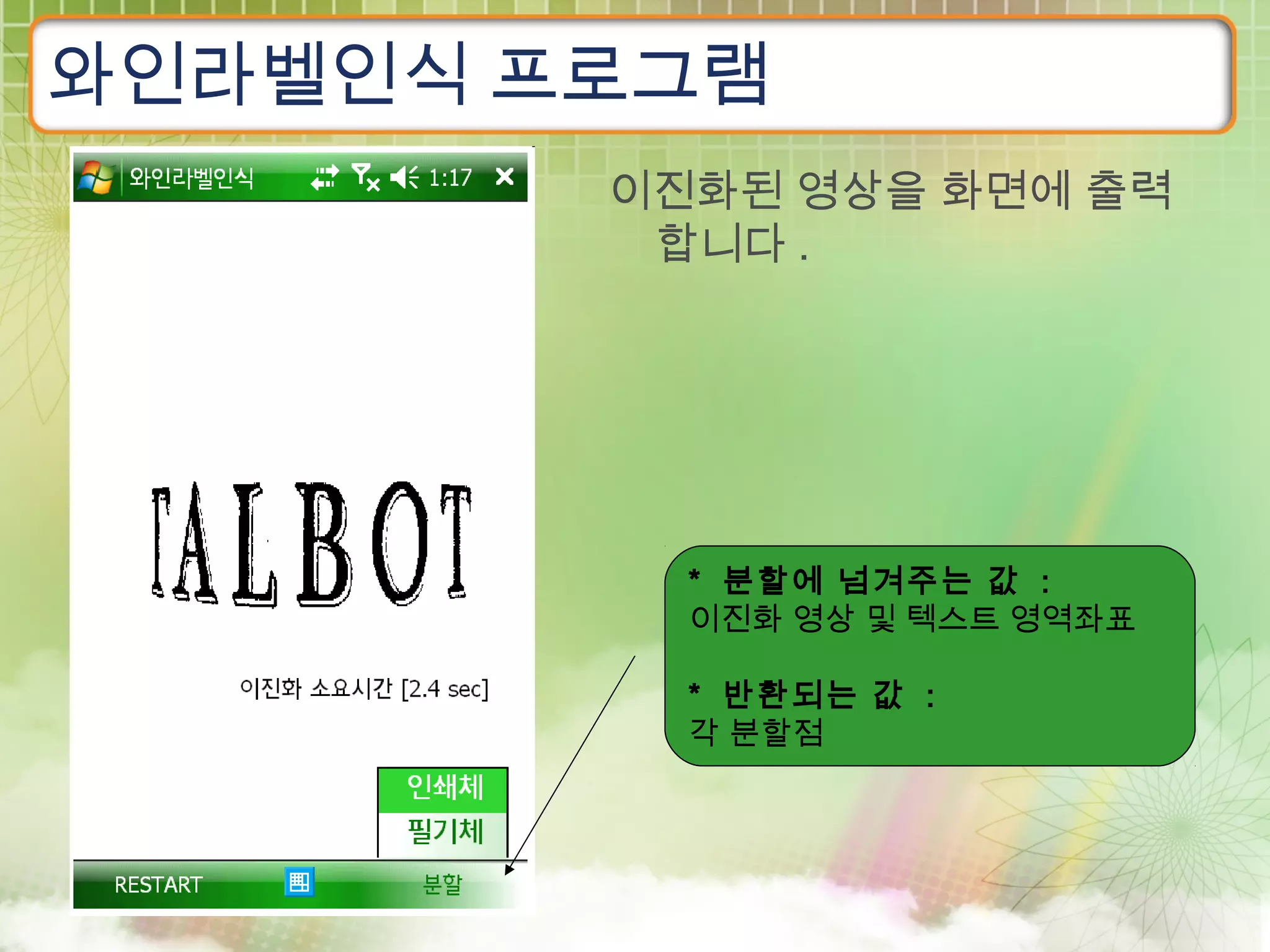 와인라벨인식 프로그램
        이진화된 영상을 화면에 출력
         합니다 .




          * 분할에 넘겨주는 값 :
          이진화 영상 및 텍스트 영역좌표

          * 반환되는 값 :
          각 분할점
 