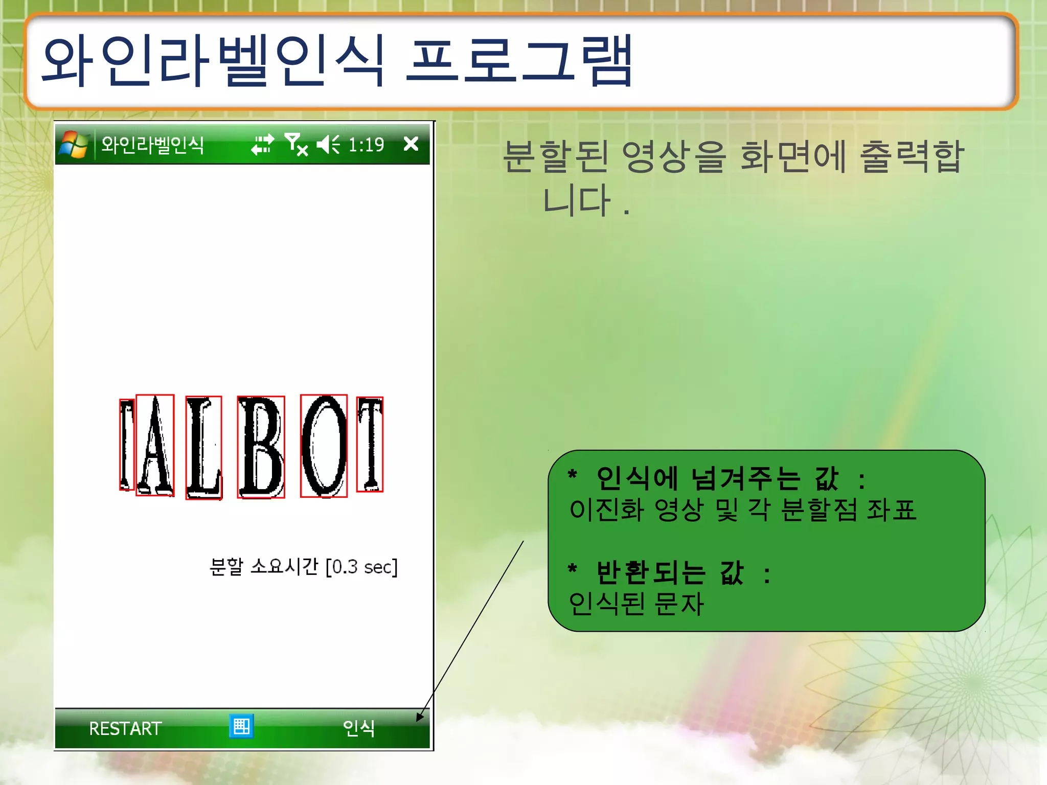 와인라벨인식 프로그램
        분할된 영상을 화면에 출력합
         니다 .




          * 인식에 넘겨주는 값 :
          이진화 영상 및 각 분할점 좌표

          * 반환되는 값 :
          인식된 문자
 