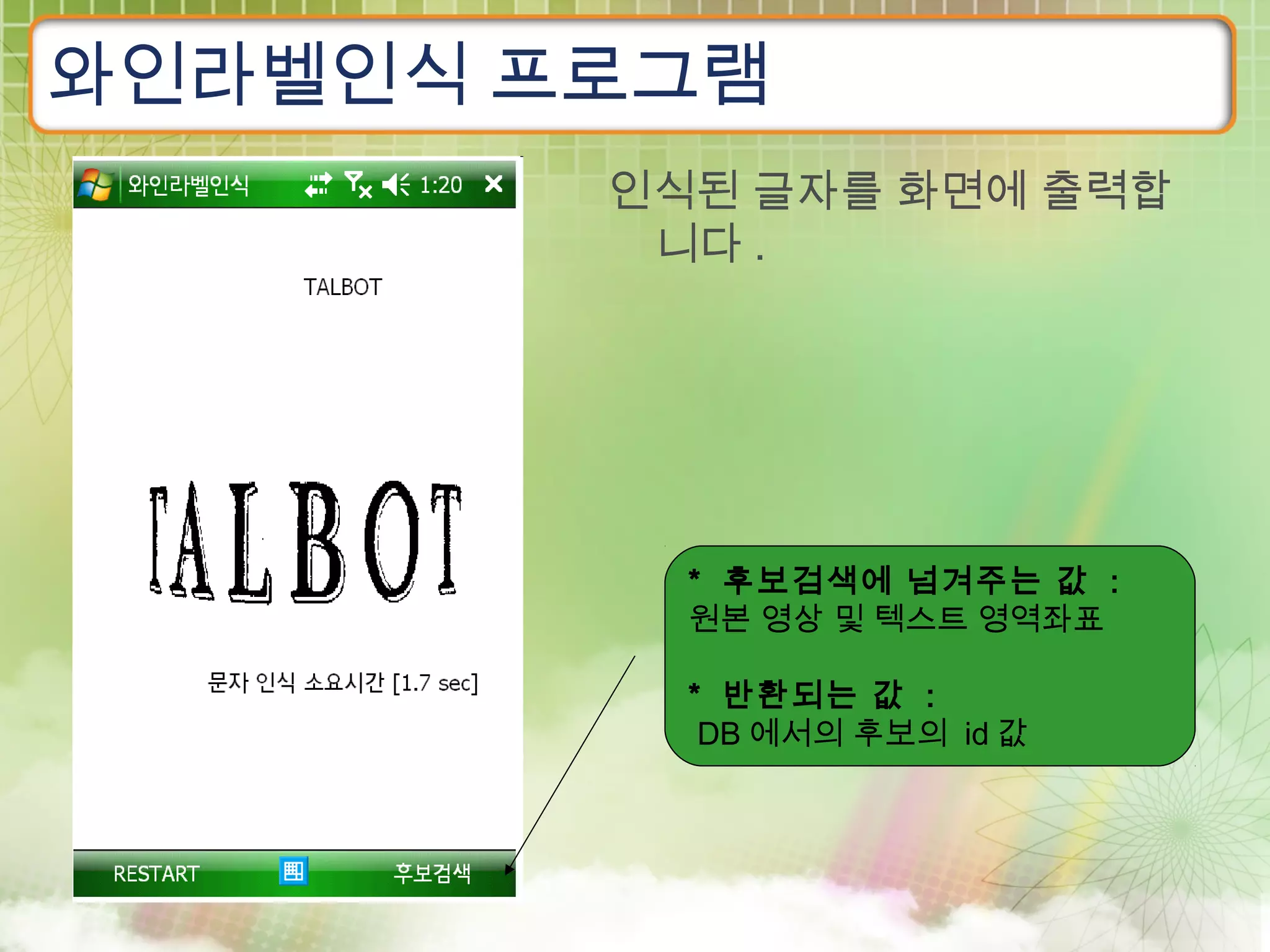 와인라벨인식 프로그램
        인식된 글자를 화면에 출력합
         니다 .




          * 후보검색에 넘겨주는 값 :
          원본 영상 및 텍스트 영역좌표

          * 반환되는 값 :
           DB 에서의 후보의 id 값
 