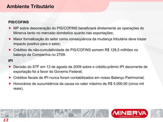 Ambiente Tributário
PIS/COFINS
 MP sobre desoneração do PIS/COFINS beneficiará diretamente as operações do
Minerva tanto no mercado doméstico quanto nas exportações;
 Maior formalização do setor como conseqüência da mudança tributária deve trazer
impacto positivo para o setor;
 Créditos de não-cumulatividade de PIS/COFINS somam R$ 128,5 milhões no
balanço da Companhia no 2T09.
IPI
 Decisão do STF em 13 de agosto de 2009 sobre o crédito-prêmio IPI decorrente de
exportação foi a favor do Governo Federal;
 Créditos fiscais de IPI nunca foram contabilizados em nosso Balanço Patrimonial;
 Honorários de sucumbência da causa no valor máximo de R$ 5.000,00 (cinco mil
reais).
13
 