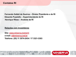 Contatos RI
Fernando Galleti de Queiroz – Diretor Presidente e de RI
Eduardo Puzziello – Superintendente de RI
Henrique Ribas – Analista de RI
Relações com Investidores
Site: www.minerva.ind.br/ri
e-mail: ri@minerva.ind.br
Telefone: (55) 11 3074-2434 / 17 3321-3303
 