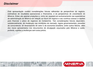 Disclaimer
Esta apresentação contém considerações futuras referentes às perspectivas do negócio,
estimativas de resultados operacionais e financeiros, e às perspectivas de crescimento do
Minerva. Estas são apenas projeções e, como tal, baseiam-se exclusivamente nas expectativas
da administração do Minerva em relação ao futuro do negócio e seu contínuo acesso a capitais
para financiar o plano de negócios da Companhia. Tais considerações futuras dependem,
substancialmente, de mudanças nas condições de mercado, regras governamentais, pressões
da concorrência, do desempenho do setor e da economia brasileira, entre outros fatores, além
dos riscos apresentados nos documentos de divulgação arquivados pelo Minerva e estão,
portanto, sujeitas a mudanças sem aviso prévio.
 