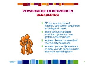 PERSOONLIJK EN BETROKKEN
                        BENADERING

                           § ZP-ers kunnen zichzelf
                             inzetten, opdrachten acquireren
                             en collega’s inzetten
                           § Eigen accountmanagers
                             ontsluiten opdrachten van
                             grotere ondernemingen
                           § Iedereen kennen is essentieel
                             voor de netwerkaanpak
                           § Iedereen persoonlijk kennen is
                             cruciaal voor de perfecte match
                             met onze opdrachtgevers


© DIWANIYA B.V.                                                12
  19-8-2009
 