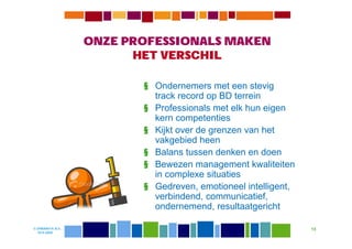 ONZE PROFESSIONALS MAKEN
                        HET VERSCHIL

                         § Ondernemers met een stevig
                           track record op BD terrein
                         § Professionals met elk hun eigen
                           kern competenties
                         § Kijkt over de grenzen van het
                           vakgebied heen
                         § Balans tussen denken en doen
                         § Bewezen management kwaliteiten
                           in complexe situaties
                         § Gedreven, emotioneel intelligent,
                           verbindend, communicatief,
                           ondernemend, resultaatgericht

© DIWANIYA B.V.                                                13
  19-8-2009
 