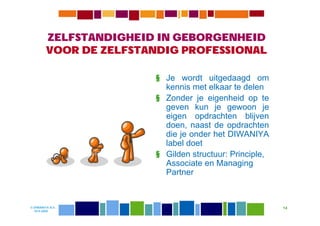 ZELFSTANDIGHEID IN GEBORGENHEID
         VOOR DE ZELFSTANDIG PROFESSIONAL

                        § Je wordt uitgedaagd om
                          kennis met elkaar te delen
                        § Zonder je eigenheid op te
                          geven kun je gewoon je
                          eigen opdrachten blijven
                          doen, naast de opdrachten
                          die je onder het DIWANIYA
                          label doet
                        § Gilden structuur: Principle,
                          Associate en Managing
                          Partner



© DIWANIYA B.V.                                          14
  19-8-2009
 