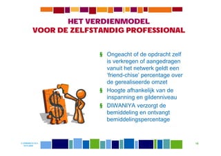 HET VERDIENMODEL
         VOOR DE ZELFSTANDIG PROFESSIONAL


                       § Ongeacht of de opdracht zelf
                         is verkregen of aangedragen
                         vanuit het netwerk geldt een
                         ‘friend-chise’ percentage over
                         de gerealiseerde omzet
                       § Hoogte afhankelijk van de
                         inspanning en gildenniveau
                       § DIWANIYA verzorgt de
                         bemiddeling en ontvangt
                         bemiddelingspercentage


© DIWANIYA B.V.                                           15
  19-8-2009
 