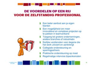 DE VOORDELEN OP EEN RIJ
         VOOR DE ZELFSTANDIG PROFESSIONAL

                     § Een beter aanbod aan je eigen
                       klanten
                     § Een mogelijkheid om meer
                       innovatieve en complexe projecten op
                       te pakken in teamverband
                     § Toegang tot grotere ondernemingen,
                       andere branches of industrieën
                     § Eerlijke verdiensten voor degene die
                       het werk uitvoert en aanbrengt
                     § Collegiale ondersteuning en
                       sparringpartners
                     § Praktische ondersteuning op maat
                     § Regelmatige intervisie bijeenkomsten

© DIWANIYA B.V.                                               16
  19-8-2009
 