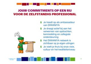 JOUW COMMITMENTS OP EEN RIJ
         VOOR DE ZELFSTANDIG PROFESSIONAL

                      § Je treedt op als ambassadeur
                        van DIWANIYA
                      § Je draagt actief bij aan het
                        verwerven van opdrachten,
                        kennisdeling en collegiale
                        ondersteuning
                      § Het DIWANIYA netwerk is
                        zichtbaar op je eigen uitingen
                      § Je voelt je thuis bij onze visie,
                        cultuur en het kwaliteitsniveau


© DIWANIYA B.V.                                             17
  19-8-2009
 