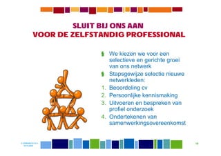 SLUIT BIJ ONS AAN
          VOOR DE ZELFSTANDIG PROFESSIONAL

                        § We kiezen we voor een
                           selectieve en gerichte groei
                           van ons netwerk
                        § Stapsgewijze selectie nieuwe
                           netwerkleden:
                        1. Beoordeling cv
                        2. Persoonlijke kennismaking
                        3. Uitvoeren en bespreken van
                           profiel onderzoek
                        4. Ondertekenen van
                           samenwerkingsovereenkomst


© DIWANIYA B.V.                                           18
  19-8-2009
 