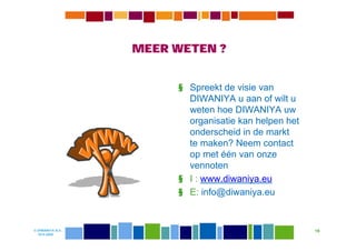 MEER WETEN ?


                       § Spreekt de visie van
                         DIWANIYA u aan of wilt u
                         weten hoe DIWANIYA uw
                         organisatie kan helpen het
                         onderscheid in de markt
                         te maken? Neem contact
                         op met één van onze
                         vennoten
                       § I : www.diwaniya.eu
                       § E: info@diwaniya.eu


© DIWANIYA B.V.                                       19
  19-8-2009
 