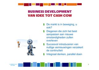 BUSINESS DEVELOPMENT
                  VAN IDEE TOT CASH COW

                         § De markt is in beweging, u
                           ook?
                         § Diegenen die zich het best
                           aanpassen aan nieuwe
                           omstandigheden zullen
                           overleven
                         § Succesvol introduceren van
                           nuttige vernieuwingen verzekert
                           de continuïteit
                         § Integraal denken, parallel doen


© DIWANIYA B.V.                                              6
  19-8-2009
 
