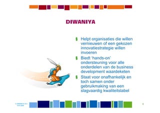 DIWANIYA


                    § Helpt organisaties die willen
                      vernieuwen of een gekozen
                      innovatiestrategie willen
                      invoeren
                    § Biedt ‘hands-on’
                      ondersteuning voor alle
                      onderdelen van de business
                      development waardeketen
                    § Staat voor onafhankelijk en
                      toch samen onder
                      gebruikmaking van een
                      slagvaardig kwaliteitslabel

© DIWANIYA B.V.                                       8
  19-8-2009
 