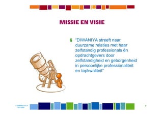 MISSIE EN VISIE


                     § “DIWANIYA streeft naar
                       duurzame relaties met haar
                       zelfstandig professionals én
                       opdrachtgevers door
                       zelfstandigheid en geborgenheid
                       in persoonlijke professionaliteit
                       en topkwaliteit”




© DIWANIYA B.V.                                            9
  19-8-2009
 