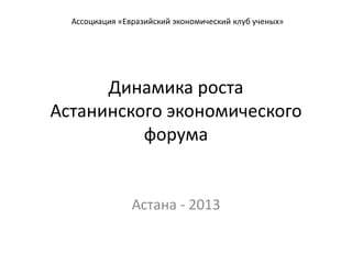 Динамика роста
Астанинского экономического
форума
Астана - 2013
Ассоциация «Евразийский экономический клуб ученых»
 