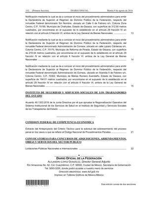 112 (Primera Sección) DIARIO OFICIAL Martes 9 de agosto de 2016
Notificación mediante la cual se da a conocer el inicio del procedimiento administrativo para emitir
la Declaratoria de Sujeción al Régimen de Dominio Público de la Federación, respecto del
inmueble Federal denominado Sin Nombre, ubicado en Calle 5 de Febrero s/n, Colonia Zona
Centro, C.P. 70190, Municipio de Chahuites, Estado de Oaxaca, con superficie de 312.50 metros
cuadrados, por encontrarse en el supuesto de lo establecido en el artículo 29 fracción IV en
relación con el artículo 6 fracción VI, ambos de la Ley General de Bienes Nacionales ................... 13
Notificación mediante la cual se da a conocer el inicio del procedimiento administrativo para emitir
la Declaratoria de Sujeción al Régimen de Dominio Público de la Federación, respecto del
inmueble Federal denominado Administración de Correos, ubicado en calle Lázaro Cárdenas s/n,
Colonia Centro, C.P. 70175, Municipio de Reforma de Pineda, Estado de Oaxaca, con superficie
de 218.44 metros cuadrados, por encontrarse en el supuesto de lo establecido en el artículo 29
fracción IV en relación con el artículo 6 fracción VI, ambos de la Ley General de Bienes
Nacionales ........................................................................................................................................ 14
Notificación mediante la cual se da a conocer el inicio del procedimiento administrativo para emitir
la Declaratoria de Sujeción al Régimen de Dominio Público de la Federación, respecto del
inmueble Federal denominado Administración de Correos, ubicado en Avenida 5 de Febrero s/n,
Colonia Centro, C.P. 70302, Municipio de Matías Romero Avendaño, Estado de Oaxaca, con
superficie de 194.01 metros cuadrados, por encontrarse en el supuesto de lo establecido en el
artículo 29 fracción IV en relación con el artículo 6 fracción VI, ambos de la Ley General de
Bienes Nacionales ............................................................................................................................ 15
INSTITUTO DE SEGURIDAD Y SERVICIOS SOCIALES DE LOS TRABAJADORES
DEL ESTADO
Acuerdo 49.1353.2016 de la Junta Directiva por el que aprueba la Regionalización Operativa del
Sistema Institucional de los Servicios de Salud en el Instituto de Seguridad y Servicios Sociales
de los Trabajadores del Estado ........................................................................................................ 16
______________________________
COMISION FEDERAL DE COMPETENCIA ECONOMICA
Extracto del Anteproyecto del Criterio Técnico para la solicitud del sobreseimiento del proceso
penal en los casos a que se refiere el Código Nacional de Procedimientos Penales ....................... 21
CONVOCATORIAS PARA CONCURSOS DE ADQUISICIONES, ARRENDAMIENTOS,
OBRAS Y SERVICIOS DEL SECTOR PUBLICO
Licitaciones Públicas Nacionales e Internacionales ......................................................................... 22
__________________ ● __________________
DIARIO OFICIAL DE LA FEDERACIÓN
ALEJANDRO LÓPEZ GONZÁLEZ, Director General Adjunto
Río Amazonas No. 62, Col. Cuauhtémoc, C.P. 06500, Ciudad de México, Secretaría de Gobernación
Tel. 5093-3200, donde podrá acceder a nuestro menú de servicios
Dirección electrónica: www.dof.gob.mx
Impreso en Talleres Gráficos de México-México
*090816-17.00* Esta edición consta de dos secciones
 
