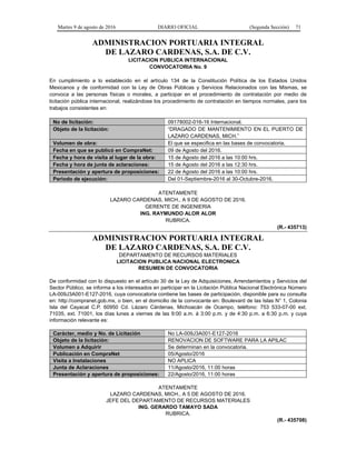 Martes 9 de agosto de 2016 DIARIO OFICIAL (Segunda Sección) 71
ADMINISTRACION PORTUARIA INTEGRAL
DE LAZARO CARDENAS, S.A. DE C.V.
LICITACION PUBLICA INTERNACIONAL
CONVOCATORIA No. 9
En cumplimiento a lo establecido en el artículo 134 de la Constitución Política de los Estados Unidos
Mexicanos y de conformidad con la Ley de Obras Públicas y Servicios Relacionados con las Mismas, se
convoca a las personas físicas o morales, a participar en el procedimiento de contratación por medio de
licitación pública internacional, realizándose los procedimiento de contratación en tiempos normales, para los
trabajos consistentes en:
No de licitación: 09178002-016-16 Internacional.
Objeto de la licitación: “DRAGADO DE MANTENIMIENTO EN EL PUERTO DE
LAZARO CARDENAS, MICH.”
Volumen de obra: El que se especifica en las bases de convocatoria.
Fecha en que se publicó en CompraNet: 09 de Agosto del 2016.
Fecha y hora de visita al lugar de la obra: 15 de Agosto del 2016 a las 10:00 hrs.
Fecha y hora de junta de aclaraciones: 15 de Agosto del 2016 a las 12:30 hrs.
Presentación y apertura de proposiciones: 22 de Agosto del 2016 a las 10:00 hrs.
Periodo de ejecución: Del 01-Septiembre-2016 al 30-Octubre-2016.
ATENTAMENTE
LAZARO CARDENAS, MICH., A 9 DE AGOSTO DE 2016.
GERENTE DE INGENIERIA
ING. RAYMUNDO ALOR ALOR
RUBRICA.
(R.- 435713)
ADMINISTRACION PORTUARIA INTEGRAL
DE LAZARO CARDENAS, S.A. DE C.V.
DEPARTAMENTO DE RECURSOS MATERIALES
LICITACION PUBLICA NACIONAL ELECTRONICA
RESUMEN DE CONVOCATORIA
De conformidad con lo dispuesto en el artículo 30 de la Ley de Adquisiciones, Arrendamientos y Servicios del
Sector Público, se informa a los interesados en participar en la Licitación Pública Nacional Electrónica Número
LA-009J3A001-E127-2016, cuya convocatoria contiene las bases de participación, disponible para su consulta
en: http://compranet.gob.mx, o bien, en el domicilio de la convocante en: Boulevard de las Islas N° 1, Colonia
Isla del Cayacal C.P. 60950 Cd. Lázaro Cárdenas, Michoacán de Ocampo, teléfono: 753 533-07-00 ext.
71035, ext. 71001, los días lunes a viernes de las 9:00 a.m. á 3:00 p.m. y de 4:30 p.m. a 6:30 p.m. y cuya
información relevante es:
Carácter, medio y No. de Licitación No LA-009J3A001-E127-2016
Objeto de la licitación: RENOVACION DE SOFTWARE PARA LA APILAC
Volumen a Adquirir Se determinan en la convocatoria.
Publicación en CompraNet 05/Agosto/2016
Visita a Instalaciones NO APLICA
Junta de Aclaraciones 11/Agosto/2016, 11:00 horas
Presentación y apertura de proposiciones: 22/Agosto/2016, 11:00 horas
ATENTAMENTE
LAZARO CARDENAS, MICH., A 5 DE AGOSTO DE 2016.
JEFE DEL DEPARTAMENTO DE RECURSOS MATERIALES
ING. GERARDO TAMAYO SADA
RUBRICA.
(R.- 435708)
 