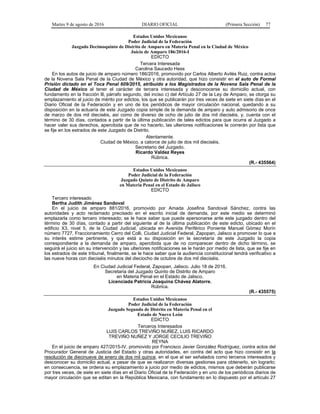 Martes 9 de agosto de 2016 DIARIO OFICIAL (Primera Sección) 77
Estados Unidos Mexicanos
Poder Judicial de la Federación
Juzgado Decimoquinto de Distrito de Amparo en Materia Penal en la Ciudad de México
Juicio de Amparo 186/2016-I
EDICTO
Tercera Interesada
Carolina Saucedo Hess
En los autos de juicio de amparo número 186/2016, promovido por Carlos Alberto Avilés Ruiz, contra actos
de la Novena Sala Penal de la Ciudad de México y otra autoridad, que hizo consistir en el auto de Formal
Prisión dictado en el Toca Penal 609/2015, atribuido a los Magistrados de la Novena Sala Penal de la
Ciudad de México al tener el carácter de tercera interesada y desconocerse su domicilio actual, con
fundamento en la fracción lll, párrafo segundo, del inciso c) del Artículo 27 de la Ley de Amparo, se otorga su
emplazamiento al juicio de mérito por edictos, los que se publicarán por tres veces de siete en siete días en el
Diario Oficial de la Federación y en uno de los periódicos de mayor circulación nacional, quedando a su
disposición en la actuaría de este Juzgado copia simple de la demanda de amparo y auto admisorio de once
de marzo de dos mil dieciséis, así como de diverso de ocho de julio de dos mil dieciséis, y, cuenta con el
término de 30 días, contados a partir de la última publicación de tales edictos para que ocurra al Juzgado a
hacer valer sus derechos, apercibida que de no hacerlo, las ulteriores notificaciones le correrán por lista que
se fije en los estrados de este Juzgado de Distrito.
Atentamente.
Ciudad de México, a catorce de julio de dos mil dieciséis.
Secretario del Juzgado.
Ricardo Valdez Reyes
Rúbrica.
(R.- 435564)
Estados Unidos Mexicanos
Poder Judicial de la Federación
Juzgado Quinto de Distrito de Amparo
en Materia Penal en el Estado de Jalisco
EDICTO
Tercero interesado
Bertha Judith Jiménez Sandoval
En el juicio de amparo 881/2016, promovido por Amada Josefina Sandoval Sánchez, contra las
autoridades y acto reclamado precisado en el escrito inicial de demanda, por este medio se determinó
emplazarla como tercero interesado; se le hace saber que puede apersonarse ante este juzgado dentro del
término de 30 días, contado a partir del siguiente al de la última publicación de este edicto, ubicado en el
edificio X3, nivel 5, de la Ciudad Judicial, ubicada en Avenida Periférico Poniente Manuel Gómez Morín
número 7727, Fraccionamiento Cerro del Colli, Ciudad Judicial Federal, Zapopan, Jalisco a promover lo que a
su interés estime pertinente, y que está a su disposición en la secretaría de este Juzgado la copia
correspondiente a la demanda de amparo, apercibida que de no comparecer dentro de dicho término, se
seguirá el juicio sin su intervención y las ulteriores notificaciones se le harán por medio de lista, que se fije en
los estrados de este tribunal, finalmente, se le hace saber que la audiencia constitucional tendrá verificativo a
las nueve horas con dieciséis minutos del dieciocho de octubre de dos mil dieciséis.
En Ciudad Judicial Federal, Zapopan, Jalisco. Julio 18 de 2016.
Secretaria del Juzgado Quinto de Distrito de Amparo
en Materia Penal en el Estado de Jalisco.
Licenciada Patricia Joaquina Chávez Alatorre.
Rúbrica.
(R.- 435575)
Estados Unidos Mexicanos
Poder Judicial de la Federación
Juzgado Segundo de Distrito en Materia Penal en el
Estado de Nuevo León
EDICTO
Terceros Interesados
LUIS CARLOS TREVIÑO NUÑEZ, LUIS RICARDO
TREVIÑO NUÑEZ Y JORGE CECILIO TREVIÑO
REYNA
En el juicio de amparo 427/2015-IV, promovido por Francisco Javier González Rodríguez, contra actos del
Procurador General de Justicia del Estado y otras autoridades, en contra del acto que hizo consistir en la
resolución de diecinueve de enero de dos mil quince, en el que al ser señalados como terceros interesados y
desconocer su domicilio actual, a pesar de que se realizaron diversas gestiones para obtenerlo, sin lograrlo;
en consecuencia, se ordena su emplazamiento a juicio por medio de edictos, mismos que deberán publicarse
por tres veces, de siete en siete días en el Diario Oficial de la Federación y en uno de los periódicos diarios de
mayor circulación que se editan en la República Mexicana, con fundamento en lo dispuesto por el artículo 27
 