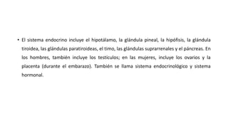 • El sistema endocrino incluye el hipotálamo, la glándula pineal, la hipófisis, la glándula
tiroidea, las glándulas paratiroideas, el timo, las glándulas suprarrenales y el páncreas. En
los hombres, también incluye los testículos; en las mujeres, incluye los ovarios y la
placenta (durante el embarazo). También se llama sistema endocrinológico y sistema
hormonal.
 