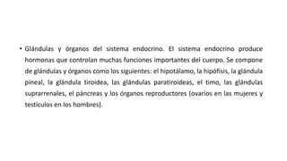 • Glándulas y órganos del sistema endocrino. El sistema endocrino produce
hormonas que controlan muchas funciones importantes del cuerpo. Se compone
de glándulas y órganos como los siguientes: el hipotálamo, la hipófisis, la glándula
pineal, la glándula tiroidea, las glándulas paratiroideas, el timo, las glándulas
suprarrenales, el páncreas y los órganos reproductores (ovarios en las mujeres y
testículos en los hombres).
 
