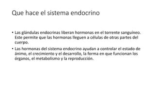 Que hace el sistema endocrino
• Las glándulas endocrinas liberan hormonas en el torrente sanguíneo.
Este permite que las hormonas lleguen a células de otras partes del
cuerpo.
• Las hormonas del sistema endocrino ayudan a controlar el estado de
ánimo, el crecimiento y el desarrollo, la forma en que funcionan los
órganos, el metabolismo y la reproducción.
 