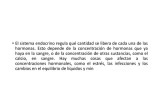 • El sistema endocrino regula qué cantidad se libera de cada una de las
hormonas. Esto depende de la concentración de hormonas que ya
haya en la sangre, o de la concentración de otras sustancias, como el
calcio, en sangre. Hay muchas cosas que afectan a las
concentraciones hormonales, como el estrés, las infecciones y los
cambios en el equilibrio de líquidos y min
 