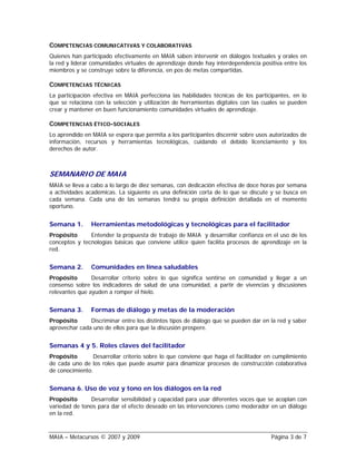 COMPETENCIAS COMUNICATIVAS Y COLABORATIVAS
Quienes han participado efectivamente en MAIA saben intervenir en diálogos textuales y orales en
la red y liderar comunidades virtuales de aprendizaje donde hay interdependencia positiva entre los
miembros y se construye sobre la diferencia, en pos de metas compartidas.

COMPETENCIAS TÉCNICAS
La participación efectiva en MAIA perfecciona las habilidades técnicas de los participantes, en lo
que se relaciona con la selección y utilización de herramientas digitales con las cuales se pueden
crear y mantener en buen funcionamiento comunidades virtuales de aprendizaje.

COMPETENCIAS ÉTICO-SOCIALES
Lo aprendido en MAIA se espera que permita a los participantes discernir sobre usos autorizados de
información, recursos y herramientas tecnológicas, cuidando el debido licenciamiento y los
derechos de autor.



SEMANARIO DE MAIA
MAIA se lleva a cabo a lo largo de diez semanas, con dedicación efectiva de doce horas por semana
a actividades académicas. La siguiente es una definición corta de lo que se discute y se busca en
cada semana. Cada una de las semanas tendrá su propia definición detallada en el momento
oportuno.


Semana 1.       Herramientas metodológicas y tecnológicas para el facilitador
Propósito      Entender la propuesta de trabajo de MAIA y desarrollar confianza en el uso de los
conceptos y tecnologías básicas que conviene utilice quien facilita procesos de aprendizaje en la
red.


Semana 2.       Comunidades en línea saludables
Propósito       Desarrollar criterio sobre lo que significa sentirse en comunidad y llegar a un
consenso sobre los indicadores de salud de una comunidad, a partir de vivencias y discusiones
relevantes que ayuden a romper el hielo.


Semana 3.       Formas de diálogo y metas de la moderación
Propósito      Discriminar entre los distintos tipos de diálogo que se pueden dar en la red y saber
aprovechar cada uno de ellos para que la discusión prospere.


Semanas 4 y 5. Roles claves del facilitador
Propósito       Desarrollar criterio sobre lo que conviene que haga el facilitador en cumplimiento
de cada uno de los roles que puede asumir para dinamizar procesos de construcción colaborativa
de conocimiento.


Semana 6. Uso de voz y tono en los diálogos en la red
Propósito      Desarrollar sensibilidad y capacidad para usar diferentes voces que se acoplan con
variedad de tonos para dar el efecto deseado en las intervenciones como moderador en un diálogo
en la red.



MAIA – Metacursos © 2007 y 2009                                                      Página 3 de 7
 