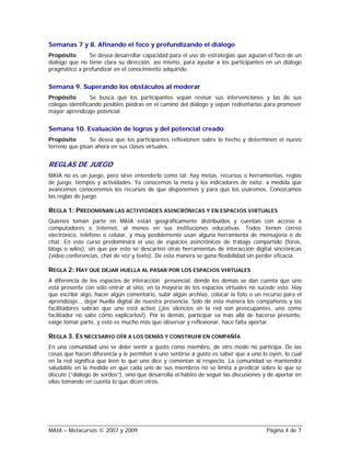 Semanas 7 y 8. Afinando el foco y profundizando el diálogo
Propósito      Se desea desarrollar capacidad para el uso de estrategias que aguzan el foco de un
diálogo que no tiene clara su dirección; así mismo, para ayudar a los participantes en un diálogo
pragmático a profundizar en el conocimiento adquirido.


Semana 9. Superando los obstáculos al moderar
Propósito        Se busca que los participantes sepan revisar sus intervenciones y las de sus
colegas identificando posibles piedras en el camino del diálogo y sepan rediseñarlas para promover
mayor aprendizaje potencial.


Semana 10. Evaluación de logros y del potencial creado
Propósito       Se desea que los participantes reflexionen sobre lo hecho y determinen el nuevo
terreno que pisan ahora en sus clases virtuales.


REGLAS DE JUEGO
MAIA no es un juego, pero sirve entenderlo como tal: hay metas, recursos o herramientas, reglas
de juego, tiempos y actividades. Ya conocemos la meta y los indicadores de éxito; a medida que
avancemos conoceremos los recursos de que disponemos y para qué los usaremos. Conozcamos
las reglas de juego.

REGLA 1: PREDOMINAN LAS ACTIVIDADES ASINCRÓNICAS Y EN ESPACIOS VIRTUALES
Quienes toman parte en MAIA están geográficamente distribuidos y cuentan con acceso a
computadores e Internet, al menos en sus instituciones educativas. Todos tienen correo
electrónico, teléfono o celular, y muy posiblemente usan alguna herramienta de mensajería o de
chat. En este curso predominará el uso de espacios asincrónicos de trabajo compartido (foros,
blogs o wikis), sin que por esto se descarten otras herramientas de interacción digital sincrónicas
(video conferencias, chat de voz y texto). De esta manera se gana flexibilidad sin perder eficacia.

REGLA 2: HAY QUE DEJAR HUELLA AL PASAR POR LOS ESPACIOS VIRTUALES
A diferencia de los espacios de interacción presencial, donde los demás se dan cuenta que uno
está presente con sólo entrar al sitio, en la mayoría de los espacios virtuales no sucede esto. Hay
que escribir algo, hacer algún comentario, subir algún archivo, colocar la foto o un recurso para el
aprendizaje… dejar huella digital de nuestra presencia. Sólo de esta manera los compañeros y los
facilitadores sabrán que uno está activo (¡los silencios en la red son preocupantes, uno como
facilitador no sabe cómo explicarlos!). Por lo demás, participar va más allá de hacerse presente,
exige tomar parte, y esto es mucho más que observar y reflexionar, hace falta aportar.

REGLA 3. ES NECESARIO OÍR A LOS DEMÁS Y CONSTRUIR EN COMPAÑÍA
En una comunidad uno se debe sentir a gusto como miembro, de otro modo no participa. De las
cosas que hacen diferencia y le permiten a uno sentirse a gusto es saber que a uno lo oyen, lo cual
en la red significa que leen lo que uno dice y comentan al respecto. La comunidad se mantendrá
saludable en la medida en que cada uno de sus miembros no se limita a predicar sobre lo que se
discute (“diálogo de sordos”), sino que desarrolla el hábito de seguir las discusiones y de aportar en
ellas tomando en cuenta lo que dicen otros.




MAIA – Metacursos © 2007 y 2009                                                        Página 4 de 7
 