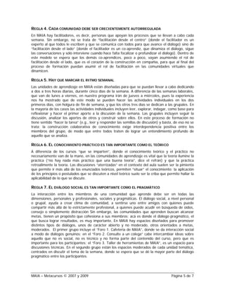 REGLA 4. CADA COMUNIDAD DEBE SER CRECIENTEMENTE AUTORREGULADA
En MAIA hay facilitadores, es decir, personas que apoyan los procesos que se llevan a cabo cada
semana. Sin embargo, no se trata de “facilitación desde el centro” (donde el facilitador es un
experto al que todos le escriben y que se comunica con todos para que avance el diálogo) sino de
“facilitación desde el lado” (donde el facilitador es un co-aprendiz, que dinamiza el diálogo, sigue
las conversaciones y sólo interviene cuando hace falta focalizar o profundizar el diálogo). Dentro de
este modelo se espera que los demás co-aprendices, poco a poco, vayan asumiendo el rol de
facilitación desde el lado, que es el corazón de la construcción en compañía, para que al final del
proceso de formación puedan asumir el rol de facilitación en las comunidades virtuales que
dinamicen.

REGLA 5. HAY QUE MARCAR EL RITMO SEMANAL
Las unidades de aprendizaje en MAIA están diseñadas para que se puedan llevar a cabo dedicando
a dos a tres horas diarias, durante cinco días de la semana. A diferencia de las semanas laborales,
que van de lunes a viernes, en nuestro programa irán de jueves a miércoles, pues la experiencia
nos ha mostrado que de este modo se pueden hacer las actividades individuales en los dos
primeros días, con holgura de fin de semana, y que los otros tres días se dedican a las grupales. En
la mayoría de los casos las actividades individuales incluyen leer, explorar, indagar, como base para
reflexionar y hacer el primer aporte a la discusión de la semana. Las grupales incluyen seguir la
discusión, analizar los aportes de otros y construir sobre ellos. En este proceso de formación no
tiene sentido “hacer la tarea” (e.g., leer y responder las semillas de discusión) y basta, de eso no se
trata; la construcción colaborativa de conocimiento exige interdependencia positiva entre los
miembros del grupo, de modo que entre todos traten de lograr un entendimiento profundo de
aquello que se analiza.

REGLA 6. EL CONOCIMIENTO PRÁCTICO ES TAN IMPORTANTE COMO EL TEÓRICO
A diferencia de los cursos “que se imparten”, donde el conocimiento teórico y el práctico no
necesariamente van de la mano, en las comunidades de aprendizaje es vital que la teoría ilumine la
práctica (“no hay nada más práctico que una buena teoría”, dice el refrán) y que la práctica
retroalimente la teoría. Las discusiones “aterrizadas” en el contexto del aula suelen ser la pimienta
que permite ir más allá de los enunciados teóricos, permiten “situar” el conocimiento; la aplicación
de los principios o postulados que se discuten a nivel teórico suele ser la criba que permite hallar la
aplicabilidad de lo que se discute.

REGLA 7. EL DIÁLOGO SOCIAL ES TAN IMPORTANTE COMO EL PRAGMÁTICO
La interacción entre los miembros de una comunidad que aprende debe ser en todas las
dimensiones, personales y profesionales, sociales y pragmáticas. El diálogo social, a nivel personal
o grupal, ayuda a crear clima de comunidad, a sentirse uno entre amigos con quienes puede
compartir más allá de lo estrictamente profesional, a quienes puede acudir en búsqueda de oídos,
consejo o simplemente distracción Sin embargo, las comunidades que aprenden buscan alcanzar
metas, tienen un propósito que cohesiona a sus miembros; acá es donde el diálogo pragmático, el
que busca lograr resultados, es muy importante, En MAIA hay espacios diseñados para promover
distintos tipos de diálogos, unos de carácter abierto y no moderado, otros orientados a metas,
moderados. El primer grupo incluye el “Foro 1. Cafetería de MAIA”, donde se da interacción social
a modo de diálogos genuinos; en el “Foro 2. Consulte a un colega” cabe intercambiar ideas sobre
aquello que no es social, no es técnico y no forma parte del contenido del curso, pero que es
importante para los participantes; el “Foro 3. Taller de herramientas de MAIA”, es un espacio para
discusiones técnicas. En el segundo grupo están los espacios moderados de cada unidad temática,
centrados en discutir el tema de la semana, donde se espera que se dé la mayor parte del diálogo
pragmático entre los participantes.




MAIA – Metacursos © 2007 y 2009                                                         Página 5 de 7
 