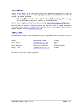 REFERENCIAS
Quienes deseen adquirir el libro que usamos como base, algunas de cuyas lecturas usamos en
español en este curso, esta es la referencia y se puede adquirir la versión impresa en inglés, de
Amazon o de Atwood Publishing
         Collison, G., Elbaum, B., Haavind, S., & Tinker, R. F. (2000). Facilitating Online Learning:
         Effective Strategies for Moderators. Madison, WI: Atwood Publishing.
Quienes deseen ampliar su conocimiento sobre eLearning, http://del.icio.us/algalvis50/eLearning
es el sitio web con URLs a documentos y páginas web que Alvaro Galvis ha hallado relevantes al
tema. Es un sitio en constante evolución. Si conoce otros sitios web que valgan la pena, por favor
hágalos saber por email a alvaro@metacursos.com .


CONTACTOS
En este curso es clave que todos nos podamos contactar digitalmente. Estos son nuestros contactos


Nombre                               dirección electrónica             Id Skype
Alvaro H Galvis                      alvaro@metacursos.com             ahgalvis
Carola Hernández                     carola.hdez@gmail.com             carola3.hernandez
Mariana Tafur                        m-tafur@uniandes.edu.co           maritafur


No dude en contactarnos cuando haga falta.




MAIA – Metacursos © 2007 y 2009                                                        Página 7 de 7
 