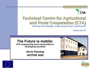 Technical Centre for Agricultural and Rural Cooperation (CTA) Sharing Knowledge, Improving Rural Livelihoods www.cta.int The Future is mobile: ICTs empowering local communities in developing countries Kevin Painting WITFOR 2009 