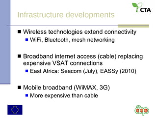 Infrastructure developments Wireless technologies extend connectivity WiFi, Bluetooth, mesh networking Broadband internet access (cable) replacing expensive VSAT connections East Africa: Seacom (July), EASSy (2010) Mobile broadband (WiMAX, 3G) More expensive than cable 
