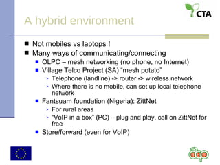 A hybrid environment Not mobiles vs laptops ! Many ways of communicating/connecting OLPC – mesh networking (no phone, no Internet) Village Telco Project (SA) “mesh potato” Telephone (landline) -> router -> wireless network Where there is no mobile, can set up local telephone network Fantsuam foundation (Nigeria): ZittNet For rural areas “ VoIP in a box” (PC) – plug and play, call on ZittNet for free Store/forward (even for VoIP) 