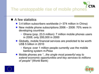 The unstoppable rise of mobile phones A few statistics 3.4 billion subscribers worldwide (> 574 million in China) New mobile phone subscriptions 2006 – 2008: 70% were in developing countries Ghana (pop. 23.5 million): 7 million mobile phones users in 2008; only 200,000 in 2000 Globally, mobile financial services are predicted to be worth US$ 5 billion in 2010 Kenya: over 1 million people currently use the mobile banking system m-Pesa Mobile phones are  “...the single most powerful way to extend economic opportunities and key services to millions of people”  (World Bank) 