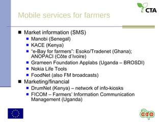 Mobile services for farmers Market information (SMS) Manobi (Senegal) KACE (Kenya) “ e-Bay for farmers”: Esoko/Tradenet (Ghana); ANOPACI (C ô te d’Ivoire) Grameen Foundation Applabs (Uganda – BROSDI) Nokia Life Tools FoodNet (also FM broadcasts) Marketing/financial  DrumNet (Kenya) – network of info-kiosks FICOM – Farmers’ Information Communication Management (Uganda) 