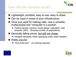 How did this situation arise? Lightweight, portable, easy to use, easy to share Can be used in areas of poor infrastructure Once just used for making calls, now a versatile, multipurpose tool “computer in a pocket” Texting device, camera, music player, calculator, web browser, GPS... Growing number of applications Generally falling prices,  but still not cheap cheaper handsets, lower operating costs, lower taxation Wildly popular “ Out of the box” – no training required 