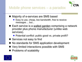 Mobile phone services – a paradox Majority of e-services are SMS based Easy to use, cheap, low bandwidth, free to receive messages ... but... Each service is a  walled garden  comprising a network provider plus phone manufacturer (unlike web services).  Potential conflict: public good vs. private profit? Services not easy to find No standards for SMS application development Very limited interactions possible with SMS Problems of scalability 