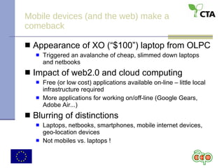 Mobile devices (and the web) make a comeback Appearance of XO (“$100”) laptop from OLPC Triggered an avalanche of cheap, slimmed down laptops and netbooks Impact of web2.0 and cloud computing Free (or low cost) applications available on-line – little local infrastructure required More applications for working on/off-line (Google Gears, Adobe Air...) Blurring of distinctions Laptops, netbooks, smartphones, mobile internet devices, geo-location devices Not mobiles vs. laptops ! 