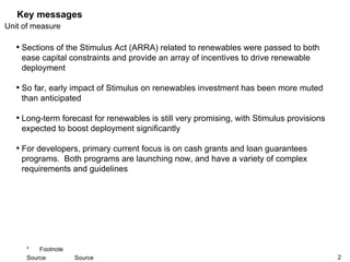 Key messages Sections of the Stimulus Act (ARRA) related to renewables were passed to both ease capital constraints and provide an array of incentives to drive renewable deployment So far, early impact of Stimulus on renewables investment has been more muted than anticipated Long-term forecast for renewables is still very promising, with Stimulus provisions expected to boost deployment significantly For developers, primary current focus is on cash grants and loan guarantees programs.  Both programs are launching now, and have a variety of complex requirements and guidelines 