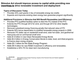 Stimulus Act should improve access to capital while providing new incentives to drive renewable investment and deployment Source: “Renewable Energy Project Financing: Impacts of the Financial Crisis and Federal Legislation”  http://www.nrel.gov/docs/fy09osti/44930.pdf   Topics of Discussion Today Provides 30% cash grants in lieu of renewable energy tax credits Expands and improves existing clean energy loan guarantee program significantly Additional Provisions in Stimulus that Will Benefit Renewables (and Efficiency) Provides PTC-qualified facilities option to elect the ITC instead of the PTC Extends the PTC through 2012 for wind, and through 2013 for other eligible technologies. Removes subsidized energy financing penalty that reduced value of ITC Extends 50% bonus depreciation to qualified renewable energy projects in 2009. Removes ITC dollar cap on residential small wind, solar hot water, and geothermal heat pump and on commercial small wind. Adds $1.6 billion in new Clean Renewable Energy Bonds  Adds $2.4 billion in Energy Conservation Bonds to state, local, and tribal programs to finance clean energy projects Adds $3.1 billion for the State Energy Program:  Adds $4.5  billion for new RD&D investment in efficiency and renewables.  Establishes a 30% ITC for clean tech manufacturing 