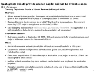 Cash grants should provide needed capital and will be available soon Treasury Department Grants in Lieu of Renewable Energy Credits:  Overview:  Allows renewable energy project developers (or associated parties) to receive a upfront cash grant of 30% of project costs in place of current production or investment tax credits.  Designed to mimic the investment tax credit (ITC) with only a few exceptions.  Government expecting 5,000 projects to apply and to distribute $3 billion. Now accepting applications at  http://www.treas.gov/recovery/1603.shtml .  The application is a fairly simple form, but extensive supporting documentation will be required Submission Deadline:   Submission deadline is September 30, 2011.  Different requirements for projects in service, and projects still under construction before end of 2010  Other:  Almost all renewable technologies eligible, although some qualify only for a 10% grant.  Government and tax-exempt entities cannot access grants (nor pass-through entities that include either entity) Grant must be paid within 60 days of receipt of application, once project in service.  Grants can be assigned to other entities  Multiple units of production (e.g. wind turbines) can be treated as a single unit for application purposes Recapture possible on multiple occasions, including if entity sold or disposed to ineligible entity or if property ceases to qualify 