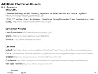 Additional Information Sources NREL/LBNL “ Renewable Energy Project Financing: Impacts of the Financial Crisis and Federal Legislation”  http://www.nrel.gov/docs/fy09osti/44930.pdf   “ PTC, ITC, or Cash Grant? An Analysis of the Choice Facing Renewable Power Projects in the United States,”  http://www.nrel.gov/docs/fy09osti/45359.pdf   Government Websites Loan Guarantees -  http://www.lgprogram.energy.gov/   Grants -  http://www.treas.gov/recovery/1603.shtml   Stimulus -  http://www.treas.gov/recovery/   Law Firms Milbank:  http://www.milbank.com/en/NewsEvents/ClientAlerts/Project+Finance+Client+Alerts+and+Newsletters.htm   Orrick:  http://www.orrick.com/publications/practice_home.asp?practice=Energy+and+Project+Finance&practiceid=13   Skadden:  http://www.skadden.com/Index.cfm?contentID=6&viewType=2#   Chadbourne:  http://www.chadbourne.com/publications/list.aspx?KeywordPhrase=energy&criteriaText=energy   Van Ness Feldman:  http://www.vnf.com/news-area-43.html   