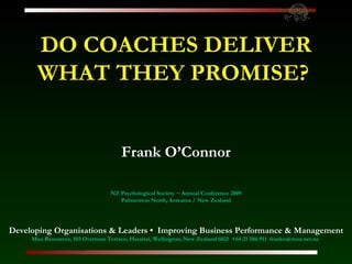 DO COACHES DELIVER WHAT THEY PROMISE?   Frank O’Connor NZ Psychological Society ~ Annual Conference 2009 Palmerston North, Aotearoa / New Zealand Developing Organisations & Leaders •  Improving Business Performance & Management Moa Resources, 103 Overtoun Terrace, Hataitai, Wellington, New Zealand 6021  +64 21 386-911  [email_address]   