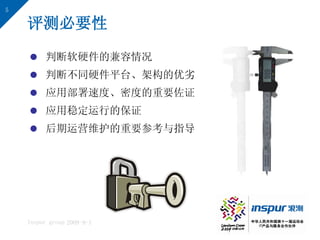 5

    评测必要性

     判断软硬件的兼容情况
     判断不同硬件平台、架构的优劣
     应用部署速度、密度的重要佐证
     应用稳定运行的保证
     后期运营维护的重要参考与指导




    Inspur group 2009-9-1
 