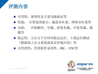 8

    评测内容
          可用性：兼容性及主要功能验证等
          性能： 计算处理能力、磁盘吞吐量、网络吞吐量等
          功耗： 开机瞬时、空载、轻度负载、中度负载、满
           载等
          稳定性：大压力下长时间稳定运行、上线运行测试
           （模拟线上压力系统或真实环境应用）等
          可管理性：管理软件易用性、BMC、IPMI等




    Inspur group 2009-9-1
 