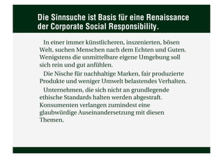 Die Sinnsuche ist Basis für eine Renaissance
der Corporate Social Responsibility.
  In einer immer künstlicheren, inszenierten, bösen
Welt, suchen Menschen nach dem Echten und Guten.
Wenigstens die unmittelbare eigene Umgebung soll
sich rein und gut anfühlen.
  Die Nische für nachhaltige Marken, fair produzierte
Produkte und weniger Umwelt belastendes Verhalten.
  Unternehmen, die sich nicht an grundlegende
ethische Standards halten werden abgestraft.
Konsumenten verlangen zumindest eine
glaubwürdige Auseinandersetzung mit diesen
Themen.
 