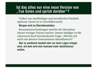 Ist das alles nur eine neue Version von
„Tue Gutes und sprich darüber“?
 Früher war nachhaltiges und moralisches Handeln
optional. Heute ist es Geschäftsvorteil.
 Morgen wird es Überlebensfaktor.
 Konsumentscheidungen sind für die Menschen
immer weniger Nutzen-basiert. Immer häufiger ist die
unbewusst kauf entscheidende Frage: „Möchte ich
mich mit diesem Unternehmen identifizieren?“
 Wer zu unethisch handelt oder nur beim Lügen ertappt
wird, mit dem wird sich niemand mehr identifizieren
wollen.
 