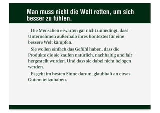 Man muss nicht die Welt retten, um sich
besser zu fühlen.
 Die Menschen erwarten gar nicht unbedingt, dass
Unternehmen außerhalb ihres Kontextes für eine
bessere Welt kämpfen.
 Sie wollen einfach das Gefühl haben, dass die
Produkte die sie kaufen natürlich, nachhaltig und fair
hergestellt wurden. Und dass sie dabei nicht belogen
werden.
 Es geht im besten Sinne darum, glaubhaft an etwas
Gutem teilzuhaben.
 