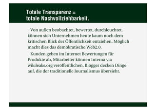 Totale Transparenz =
totale Nachvollziehbarkeit.
 Von außen beobachtet, bewertet, durchleuchtet,
können sich Unternehmen heute kaum noch dem
kritischen Blick der Öffentlichkeit entziehen. Möglich
macht dies das demokratische Web2.0.
 Kunden geben im Internet Bewertungen für
Produkte ab, Mitarbeiter können Interna via
wikileaks.org veröffentlichen, Blogger decken Dinge
auf, die der traditionelle Journalismus übersieht.
 