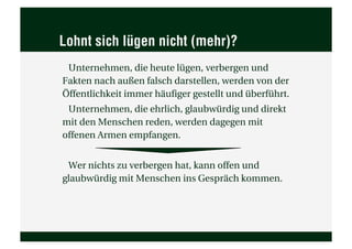 Lohnt sich lügen nicht (mehr)?
 Unternehmen, die heute lügen, verbergen und
Fakten nach außen falsch darstellen, werden von der
Öffentlichkeit immer häufiger gestellt und überführt.
 Unternehmen, die ehrlich, glaubwürdig und direkt
mit den Menschen reden, werden dagegen mit
offenen Armen empfangen.


 Wer nichts zu verbergen hat, kann offen und
glaubwürdig mit Menschen ins Gespräch kommen.
 