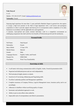 Fady Kayyal
U.A.E
Mobile: +971-50-3131477, Email: fadykayyal@hotmail.com
Nationality- French
Enjoying legal experience for more than 11 years and hold a Bachelor Degree in general law who aspires
to occupy a high level position in the field of legal department with a well known and prestigious
corporation in order to provide support and back-up for its incorporation and/or completion of its daily
businesses in accordance with the applicable laws and regulations.
A dynamic, team-spirited and results oriented individual, work in a competitive environment on
challenging assignments that shall yield the twin benefits of Professional growth and Job satisfaction.
Personal Profile
Full Name: Fady Kayyal
Nationality: French
Date of Birth: 15 June 1976
Marital Status: Married
Gender: Male
Languages Known: English, Arabic, and French
Passport No: 05RE53064
Visa Status: Work Visa (Transferable)
Knowledge & Skills
• A self starter with strong communication skills in English, Arabic, French & presentation skills
• Organized and dedicated person and can work independently
• Well articulate & highly attentive to details.
• Good level of Convincing, Influencing and Negotiating skills
• Excellent Leadership qualities and Management capabilities
• Complete awareness of Company Policies, Legal & Management issues, insurance policy and to act
accordingly.
• Adherence to deadlines without sacrificing quality of output.
• Systematic and methodical approach to work.
• Ability to put in extra efforts when called for.
• Impeccable style of correspondence and effective presentation.
 